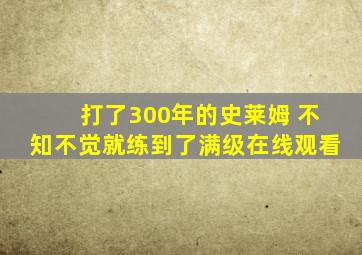 打了300年的史莱姆 不知不觉就练到了满级在线观看